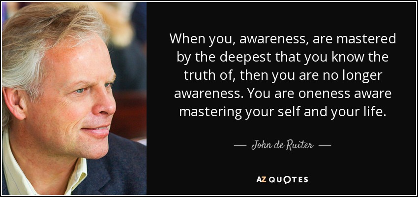 When you, awareness, are mastered by the deepest that you know the truth of, then you are no longer awareness. You are oneness aware mastering your self and your life. - John de Ruiter