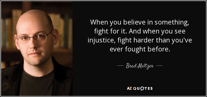 When you believe in something, fight for it. And when you see injustice, fight harder than you've ever fought before. - Brad Meltzer