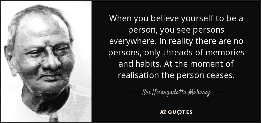 When you believe yourself to be a person, you see persons everywhere. In reality there are no persons, only threads of memories and habits. At the moment of realisation the person ceases. - Sri Nisargadatta Maharaj