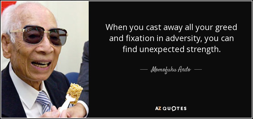 When you cast away all your greed and fixation in adversity, you can find unexpected strength. - Momofuku Ando