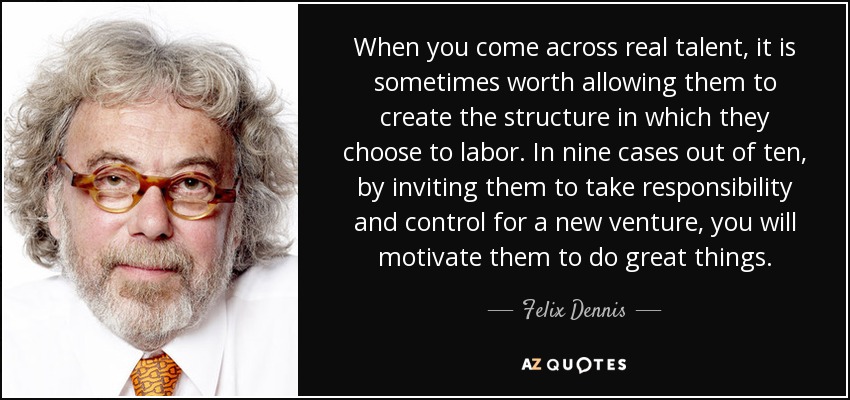 When you come across real talent, it is sometimes worth allowing them to create the structure in which they choose to labor. In nine cases out of ten, by inviting them to take responsibility and control for a new venture, you will motivate them to do great things. - Felix Dennis