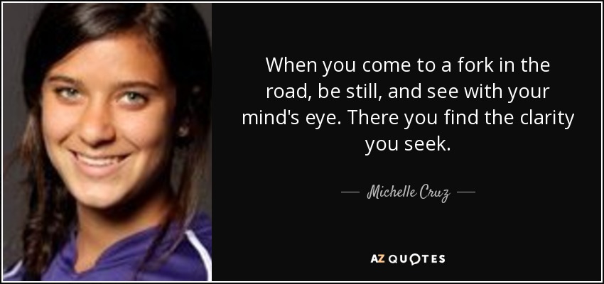 When you come to a fork in the road, be still, and see with your mind's eye. There you find the clarity you seek. - Michelle Cruz