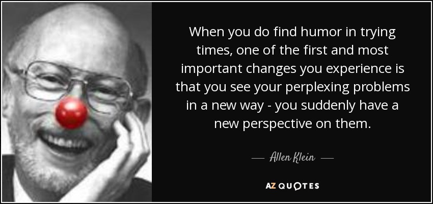 When you do find humor in trying times, one of the first and most important changes you experience is that you see your perplexing problems in a new way - you suddenly have a new perspective on them. - Allen Klein