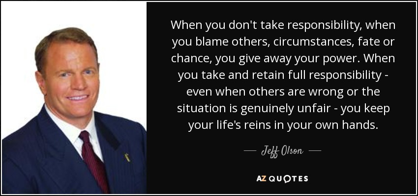 When you don't take responsibility, when you blame others, circumstances, fate or chance, you give away your power. When you take and retain full responsibility - even when others are wrong or the situation is genuinely unfair - you keep your life's reins in your own hands. - Jeff Olson