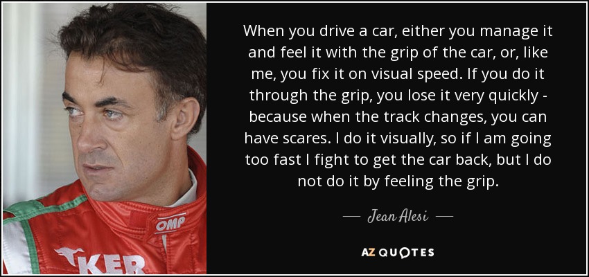 When you drive a car, either you manage it and feel it with the grip of the car, or, like me, you fix it on visual speed. If you do it through the grip, you lose it very quickly - because when the track changes, you can have scares. I do it visually, so if I am going too fast I fight to get the car back, but I do not do it by feeling the grip. - Jean Alesi