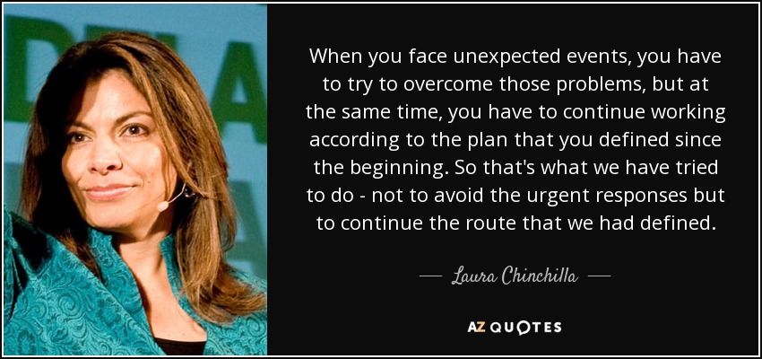 When you face unexpected events, you have to try to overcome those problems, but at the same time, you have to continue working according to the plan that you defined since the beginning. So that's what we have tried to do - not to avoid the urgent responses but to continue the route that we had defined. - Laura Chinchilla