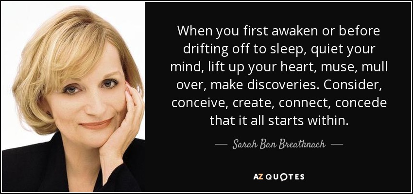 When you first awaken or before drifting off to sleep, quiet your mind, lift up your heart, muse, mull over, make discoveries. Consider, conceive, create, connect, concede that it all starts within. - Sarah Ban Breathnach