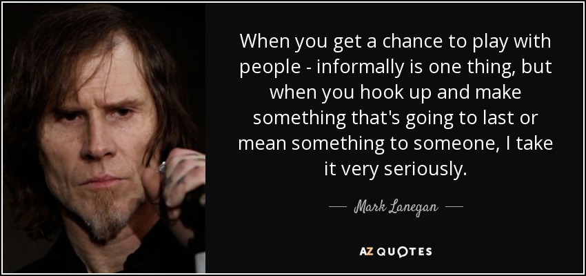 When you get a chance to play with people - informally is one thing, but when you hook up and make something that's going to last or mean something to someone, I take it very seriously. - Mark Lanegan