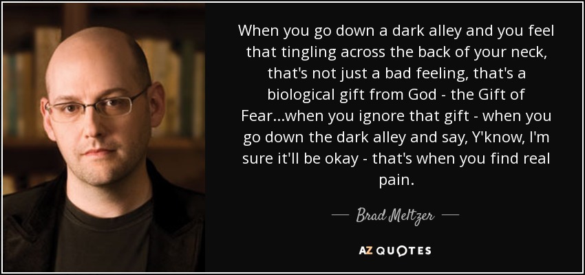 When you go down a dark alley and you feel that tingling across the back of your neck, that's not just a bad feeling, that's a biological gift from God - the Gift of Fear...when you ignore that gift - when you go down the dark alley and say, Y'know, I'm sure it'll be okay - that's when you find real pain. - Brad Meltzer