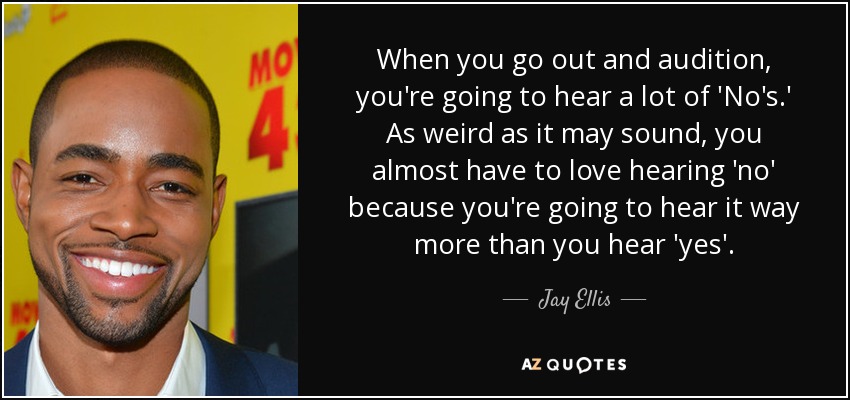 When you go out and audition, you're going to hear a lot of 'No's.' As weird as it may sound, you almost have to love hearing 'no' because you're going to hear it way more than you hear 'yes'. - Jay Ellis