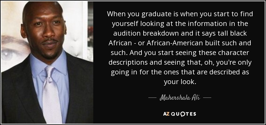 When you graduate is when you start to find yourself looking at the information in the audition breakdown and it says tall black African - or African-American built such and such. And you start seeing these character descriptions and seeing that, oh, you're only going in for the ones that are described as your look. - Mahershala Ali