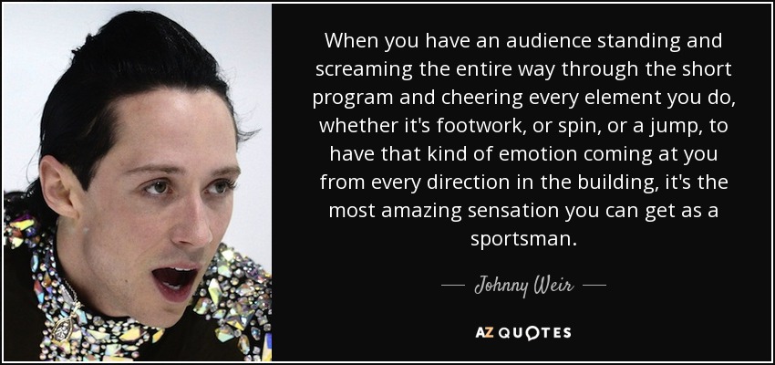 When you have an audience standing and screaming the entire way through the short program and cheering every element you do, whether it's footwork, or spin, or a jump, to have that kind of emotion coming at you from every direction in the building, it's the most amazing sensation you can get as a sportsman. - Johnny Weir