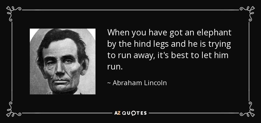 When you have got an elephant by the hind legs and he is trying to run away, it's best to let him run. - Abraham Lincoln