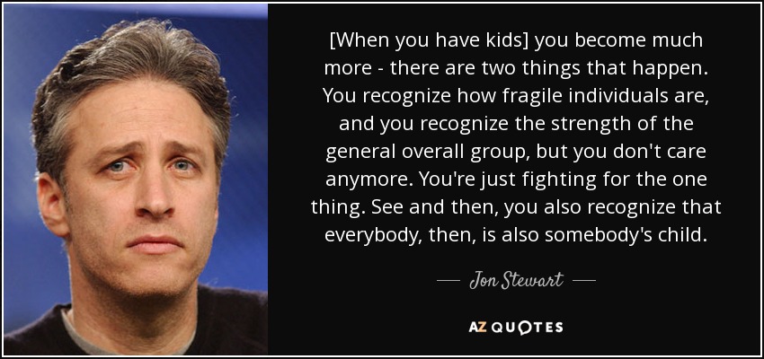 [Cuando tienes hijos, te vuelves mucho más consciente de dos cosas. Reconoces lo frágiles que son los individuos y reconoces la fuerza del grupo en general, pero ya no te importa. Solo luchas por una cosa. Ves y entonces, también reconoces que todo el mundo, entonces, también es hijo de alguien. - Jon Stewart