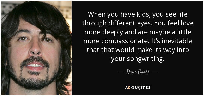 Cuando tienes hijos, ves la vida con otros ojos. Sientes el amor más profundamente y quizá eres un poco más compasivo. Es inevitable que eso se refleje en tus canciones. - Dave Grohl