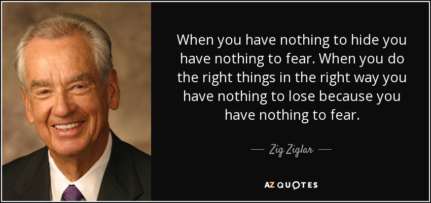 Cuando no tienes nada que ocultar no tienes nada que temer. Cuando haces las cosas correctas de la manera correcta no tienes nada que perder porque no tienes nada que temer. - Zig Ziglar