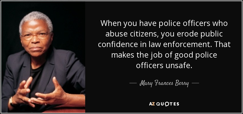 When you have police officers who abuse citizens, you erode public confidence in law enforcement. That makes the job of good police officers unsafe. - Mary Frances Berry