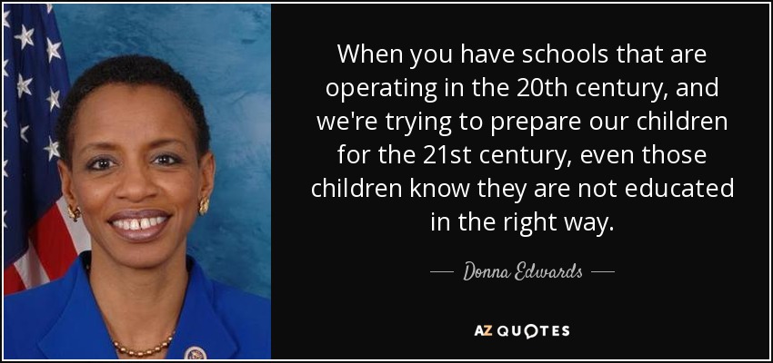 When you have schools that are operating in the 20th century, and we're trying to prepare our children for the 21st century, even those children know they are not educated in the right way. - Donna Edwards