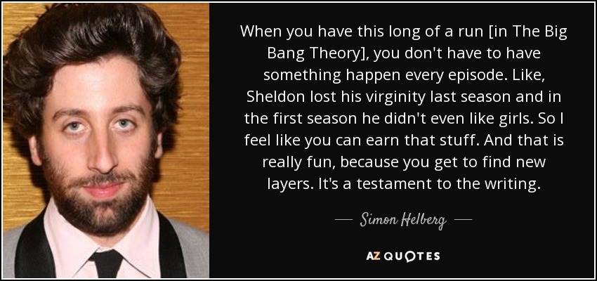 When you have this long of a run [in The Big Bang Theory], you don't have to have something happen every episode. Like, Sheldon lost his virginity last season and in the first season he didn't even like girls. So I feel like you can earn that stuff. And that is really fun, because you get to find new layers. It's a testament to the writing. - Simon Helberg