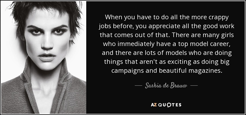 When you have to do all the more crappy jobs before, you appreciate all the good work that comes out of that. There are many girls who immediately have a top model career, and there are lots of models who are doing things that aren't as exciting as doing big campaigns and beautiful magazines. - Saskia de Brauw