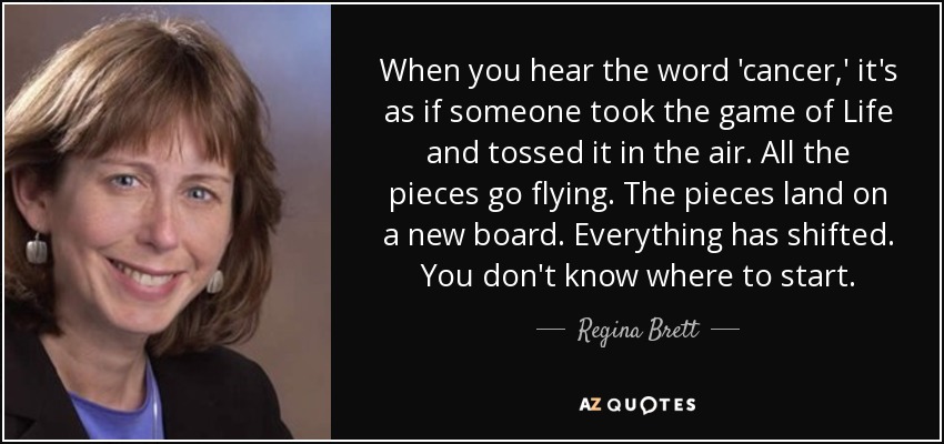 When you hear the word 'cancer,' it's as if someone took the game of Life and tossed it in the air. All the pieces go flying. The pieces land on a new board. Everything has shifted. You don't know where to start. - Regina Brett