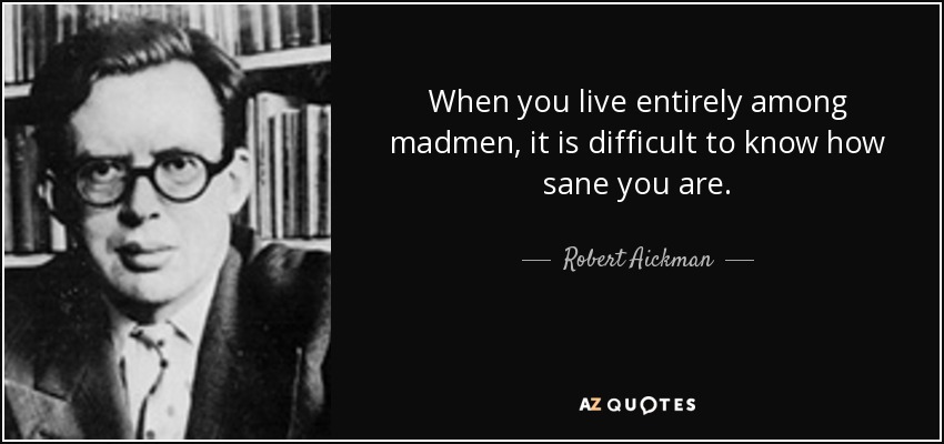 When you live entirely among madmen, it is difficult to know how sane you are. - Robert Aickman