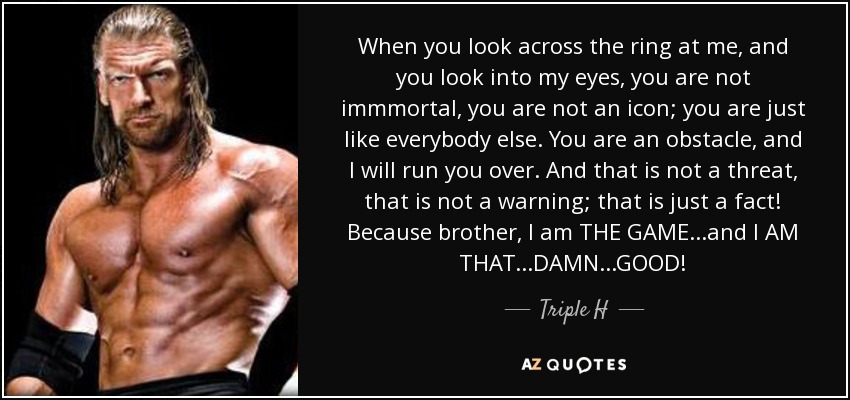 When you look across the ring at me, and you look into my eyes, you are not immmortal, you are not an icon; you are just like everybody else. You are an obstacle, and I will run you over. And that is not a threat, that is not a warning; that is just a fact! Because brother, I am THE GAME...and I AM THAT...DAMN...GOOD! - Triple H