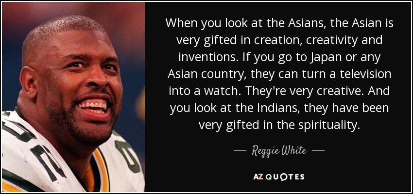 When you look at the Asians, the Asian is very gifted in creation, creativity and inventions. If you go to Japan or any Asian country, they can turn a television into a watch. They're very creative. And you look at the Indians, they have been very gifted in the spirituality. - Reggie White