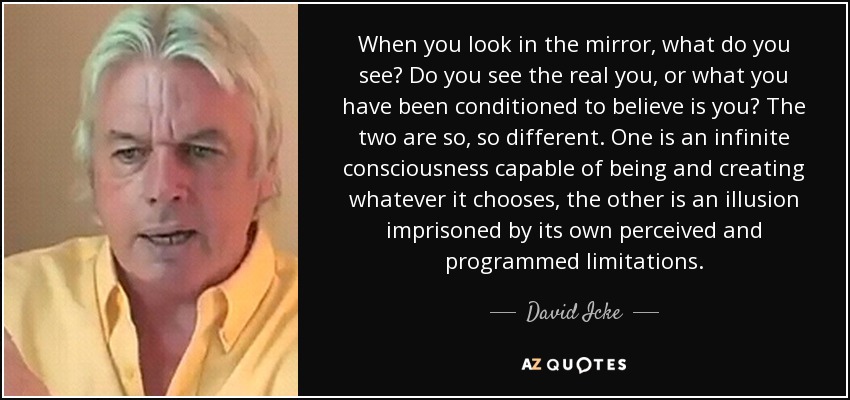 When you look in the mirror, what do you see? Do you see the real you, or what you have been conditioned to believe is you? The two are so, so different. One is an infinite consciousness capable of being and creating whatever it chooses, the other is an illusion imprisoned by its own perceived and programmed limitations. - David Icke