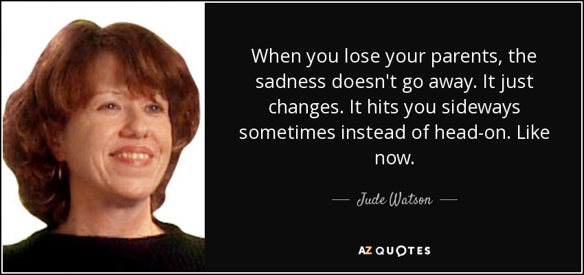 When you lose your parents, the sadness doesn't go away. It just changes. It hits you sideways sometimes instead of head-on. Like now. - Judy Blundell