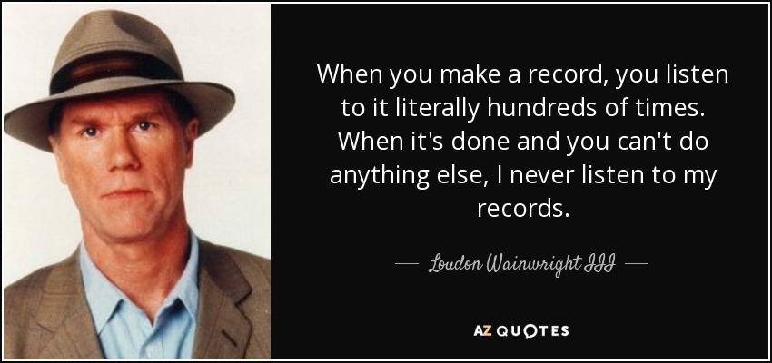 When you make a record, you listen to it literally hundreds of times. When it's done and you can't do anything else, I never listen to my records. - Loudon Wainwright III