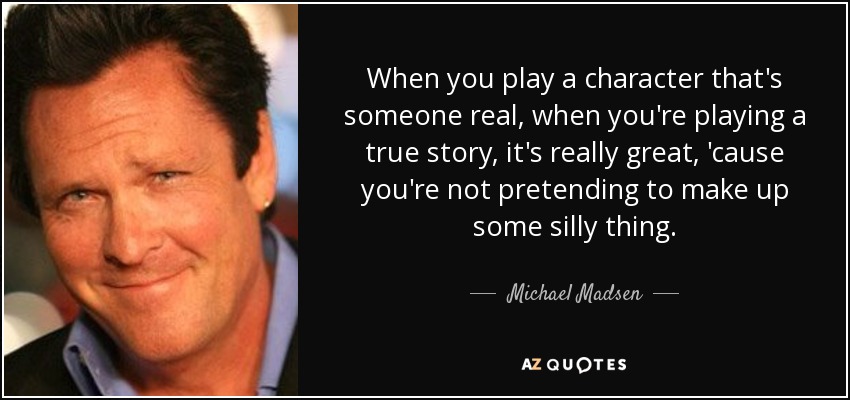 When you play a character that's someone real, when you're playing a true story, it's really great, 'cause you're not pretending to make up some silly thing. - Michael Madsen
