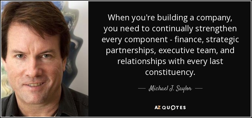 When you're building a company, you need to continually strengthen every component - finance, strategic partnerships, executive team, and relationships with every last constituency. - Michael J. Saylor