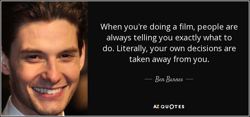 When you're doing a film, people are always telling you exactly what to do. Literally, your own decisions are taken away from you. - Ben Barnes