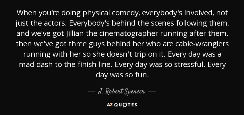 When you're doing physical comedy, everybody's involved, not just the actors. Everybody's behind the scenes following them, and we've got Jillian the cinematographer running after them, then we've got three guys behind her who are cable-wranglers running with her so she doesn't trip on it. Every day was a mad-dash to the finish line. Every day was so stressful. Every day was so fun. - J. Robert Spencer