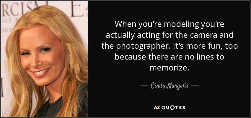 When you're modeling you're actually acting for the camera and the photographer. It's more fun, too because there are no lines to memorize. - Cindy Margolis