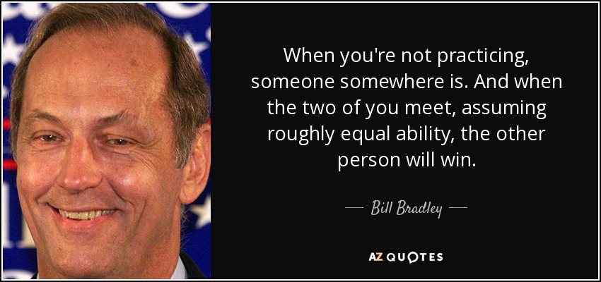 When you're not practicing, someone somewhere is. And when the two of you meet, assuming roughly equal ability, the other person will win. - Bill Bradley