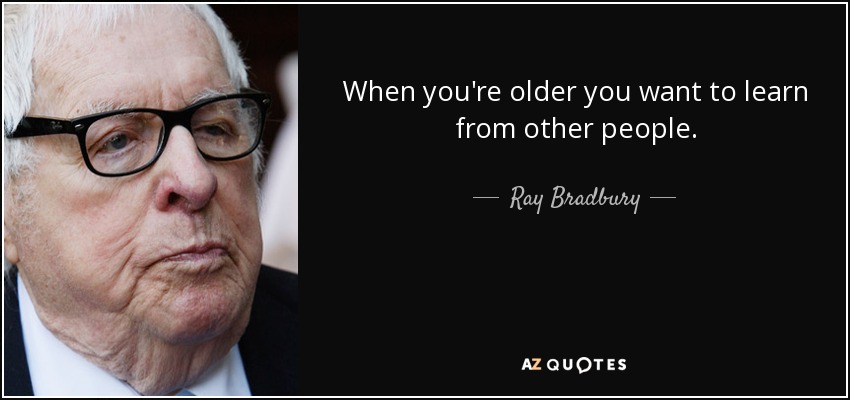 When you're older you want to learn from other people. - Ray Bradbury