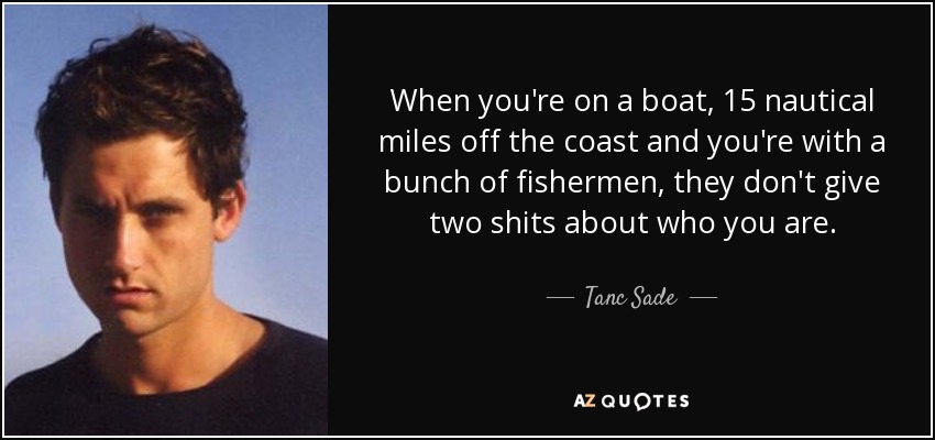 When you're on a boat, 15 nautical miles off the coast and you're with a bunch of fishermen, they don't give two shits about who you are. - Tanc Sade