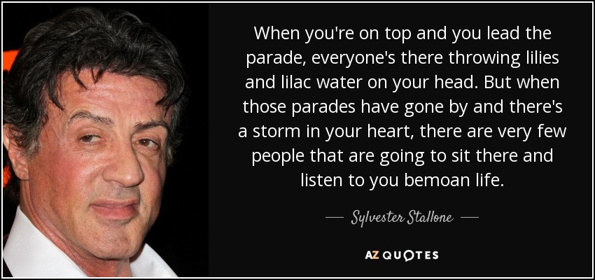 When you're on top and you lead the parade, everyone's there throwing lilies and lilac water on your head. But when those parades have gone by and there's a storm in your heart, there are very few people that are going to sit there and listen to you bemoan life. - Sylvester Stallone