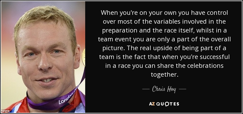 When you're on your own you have control over most of the variables involved in the preparation and the race itself, whilst in a team event you are only a part of the overall picture. The real upside of being part of a team is the fact that when you're successful in a race you can share the celebrations together. - Chris Hoy