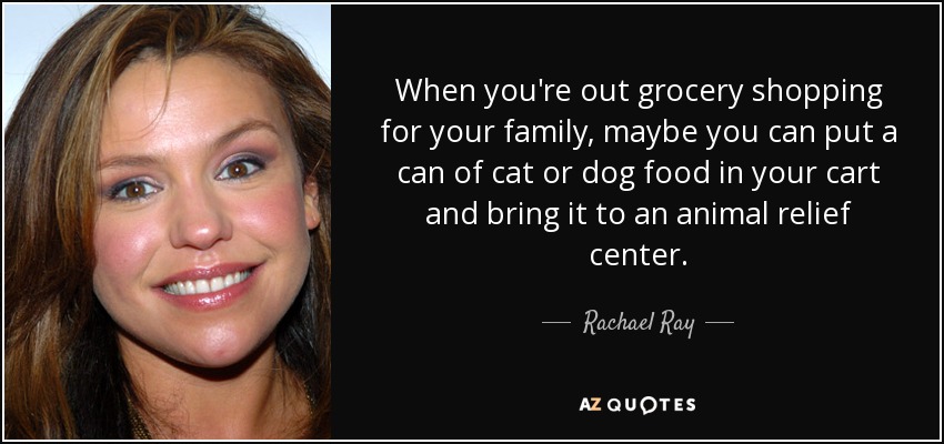 When you're out grocery shopping for your family, maybe you can put a can of cat or dog food in your cart and bring it to an animal relief center. - Rachael Ray