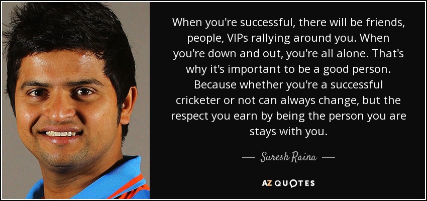 When you're successful, there will be friends, people, VIPs rallying around you. When you're down and out, you're all alone. That's why it's important to be a good person. Because whether you're a successful cricketer or not can always change, but the respect you earn by being the person you are stays with you. - Suresh Raina