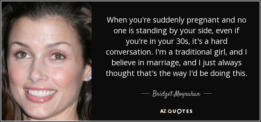 When you're suddenly pregnant and no one is standing by your side, even if you're in your 30s, it's a hard conversation. I'm a traditional girl, and I believe in marriage, and I just always thought that's the way I'd be doing this. - Bridget Moynahan