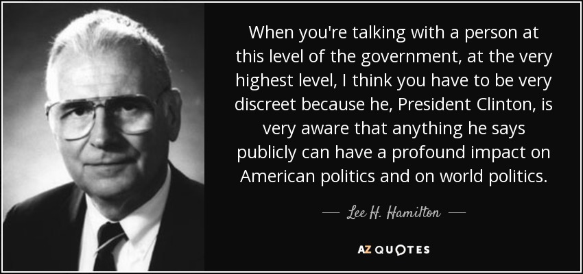 When you're talking with a person at this level of the government, at the very highest level, I think you have to be very discreet because he, President Clinton, is very aware that anything he says publicly can have a profound impact on American politics and on world politics. - Lee H. Hamilton