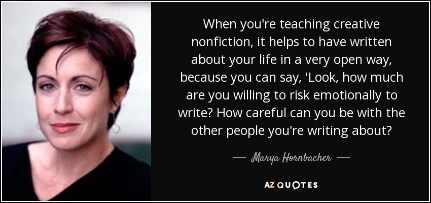 When you're teaching creative nonfiction, it helps to have written about your life in a very open way, because you can say, 'Look, how much are you willing to risk emotionally to write? How careful can you be with the other people you're writing about? - Marya Hornbacher