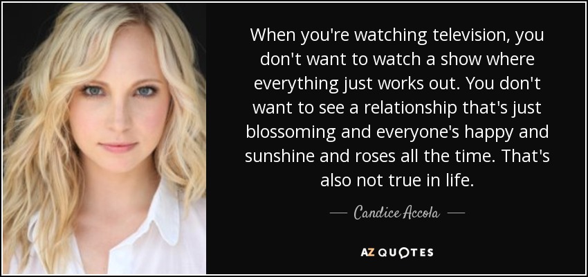 When you're watching television, you don't want to watch a show where everything just works out. You don't want to see a relationship that's just blossoming and everyone's happy and sunshine and roses all the time. That's also not true in life. - Candice Accola