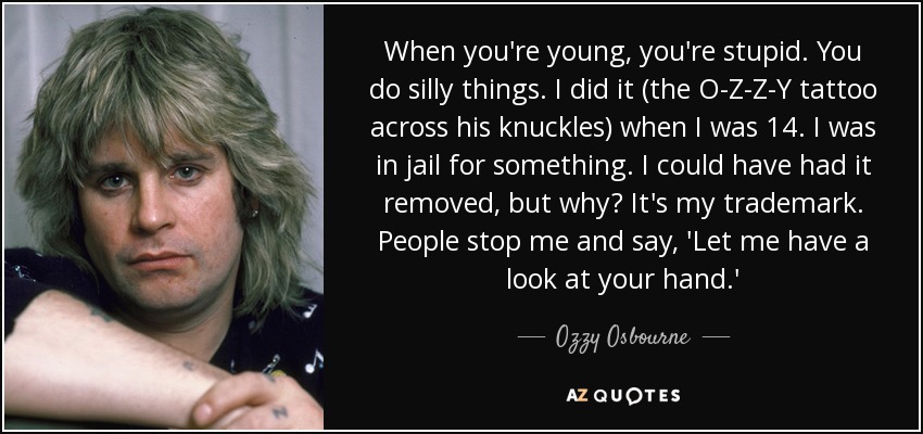 When you're young, you're stupid. You do silly things. I did it (the O-Z-Z-Y tattoo across his knuckles) when I was 14. I was in jail for something. I could have had it removed, but why? It's my trademark. People stop me and say, 'Let me have a look at your hand.' - Ozzy Osbourne