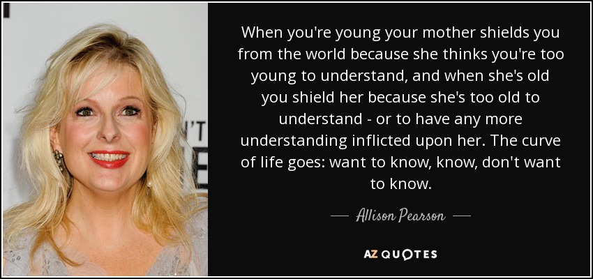 When you're young your mother shields you from the world because she thinks you're too young to understand, and when she's old you shield her because she's too old to understand - or to have any more understanding inflicted upon her. The curve of life goes: want to know, know, don't want to know. - Allison Pearson