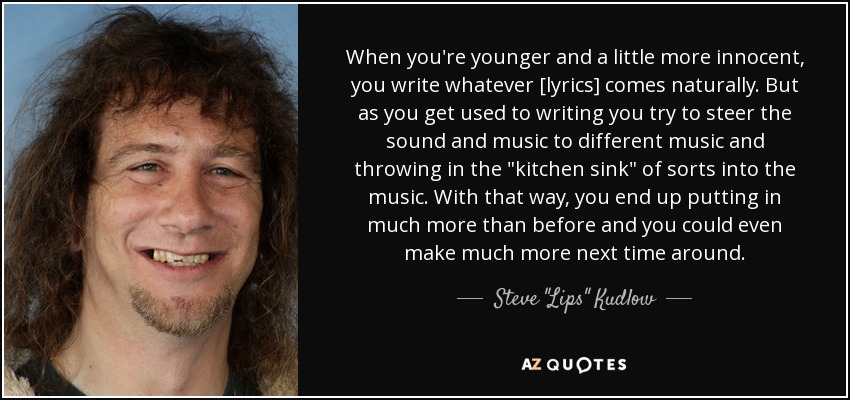 When you're younger and a little more innocent, you write whatever [lyrics] comes naturally. But as you get used to writing you try to steer the sound and music to different music and throwing in the 